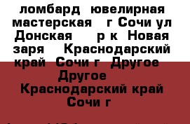 ломбард, ювелирная мастерская , г.Сочи ул.Донская,108,р-к “Новая заря“ - Краснодарский край, Сочи г. Другое » Другое   . Краснодарский край,Сочи г.